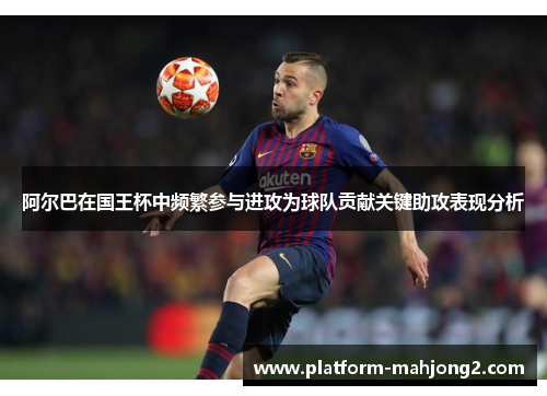 阿尔巴在国王杯中频繁参与进攻为球队贡献关键助攻表现分析