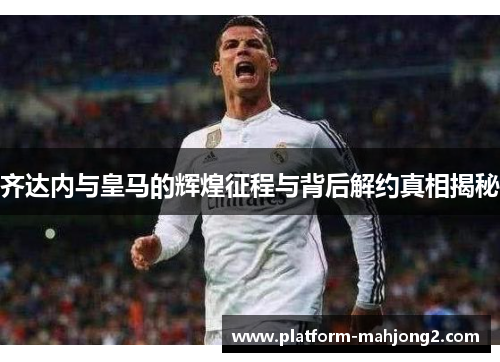 齐达内与皇马的辉煌征程与背后解约真相揭秘