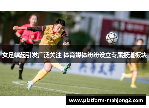 女足崛起引发广泛关注 体育媒体纷纷设立专属报道板块 女足崛起引发广泛关注 体育媒体纷纷设立专属报道板块