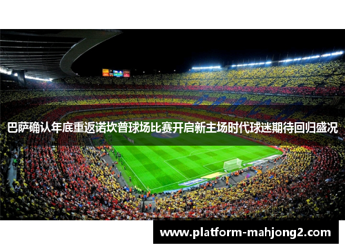 巴萨确认年底重返诺坎普球场比赛开启新主场时代球迷期待回归盛况