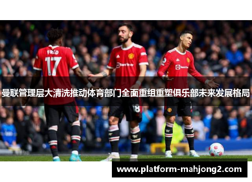 曼联管理层大清洗推动体育部门全面重组重塑俱乐部未来发展格局