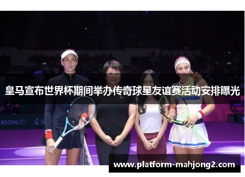 皇马宣布世界杯期间举办传奇球星友谊赛活动安排曝光