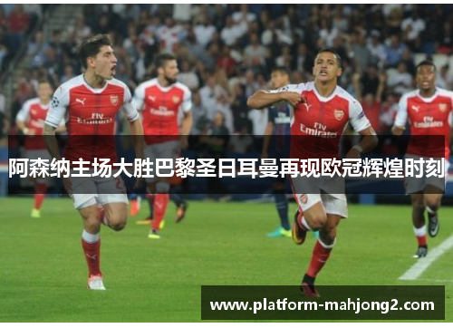 阿森纳主场大胜巴黎圣日耳曼再现欧冠辉煌时刻 阿森纳主场大胜巴黎圣日耳曼再现欧冠辉煌时刻