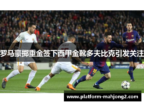 罗马豪掷重金签下西甲金靴多夫比克引发关注 罗马豪掷重金签下西甲金靴多夫比克引发关注